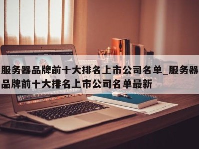 深圳服务器品牌前十大排名上市公司名单_服务器品牌前十大排名上市公司名单最新 