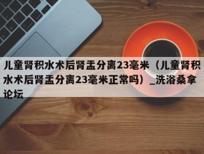 深圳儿童肾积水术后肾盂分离23毫米（儿童肾积水术后肾盂分离23毫米正常吗）_洗浴桑拿论坛