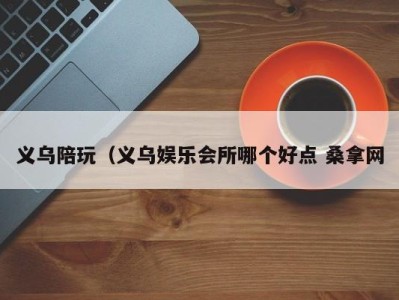 深圳义乌陪玩（义乌娱乐会所哪个好点 桑拿网