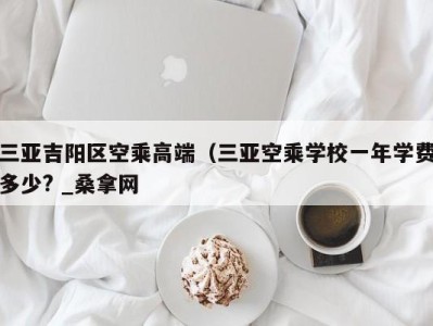 深圳三亚吉阳区空乘高端（三亚空乘学校一年学费多少? _桑拿网