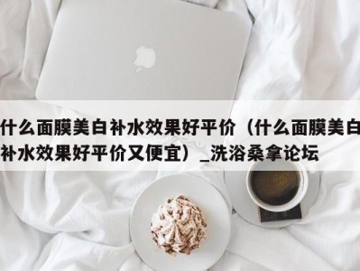 深圳什么面膜美白补水效果好平价（什么面膜美白补水效果好平价又便宜）_洗浴桑拿论坛