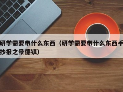 深圳研学需要带什么东西（研学需要带什么东西手抄报之景德镇）