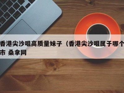 深圳香港尖沙咀高质量妹子（香港尖沙咀属于哪个市 桑拿网