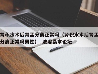 深圳肾积水术后肾盂分离正常吗（肾积水术后肾盂分离正常吗男性）_洗浴桑拿论坛