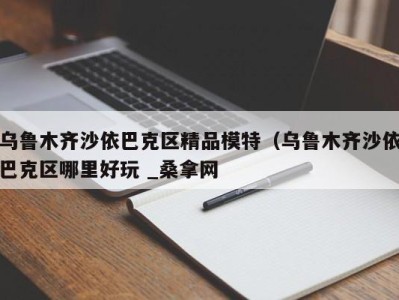 深圳乌鲁木齐沙依巴克区精品模特（乌鲁木齐沙依巴克区哪里好玩 _桑拿网