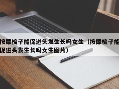 深圳按摩梳子能促进头发生长吗女生（按摩梳子能促进头发生长吗女生图片）