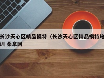 深圳长沙天心区精品模特（长沙天心区精品模特培训 桑拿网