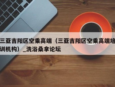 深圳三亚吉阳区空乘高端（三亚吉阳区空乘高端培训机构）_洗浴桑拿论坛