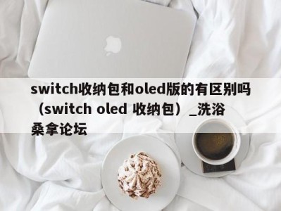 深圳switch收纳包和oled版的有区别吗（switch oled 收纳包）_洗浴桑拿论坛