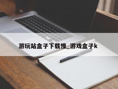 深圳游玩站盒子下载慢_游戏盒子k 