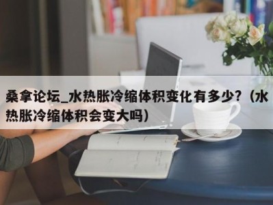 深圳桑拿论坛_水热胀冷缩体积变化有多少?（水热胀冷缩体积会变大吗）