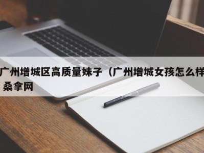 深圳广州增城区高质量妹子（广州增城女孩怎么样 桑拿网