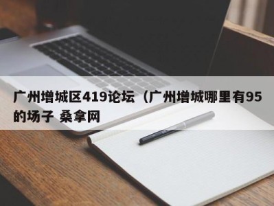 深圳广州增城区419论坛（广州增城哪里有95的场子 桑拿网