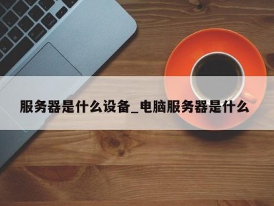 深圳服务器是什么设备_电脑服务器是什么 