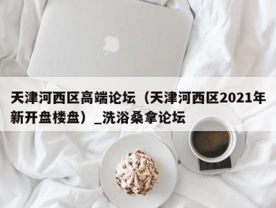 深圳天津河西区高端论坛（天津河西区2021年新开盘楼盘）_洗浴桑拿论坛