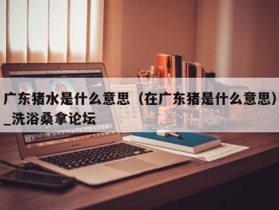 深圳广东猪水是什么意思（在广东猪是什么意思）_洗浴桑拿论坛