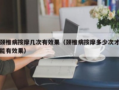 深圳颈椎病按摩几次有效果（颈椎病按摩多少次才能有效果）