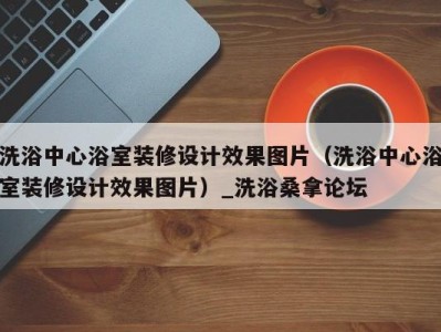 深圳洗浴中心浴室装修设计效果图片（洗浴中心浴室装修设计效果图片）_洗浴桑拿论坛