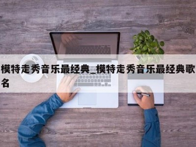 深圳模特走秀音乐最经典_模特走秀音乐最经典歌名 