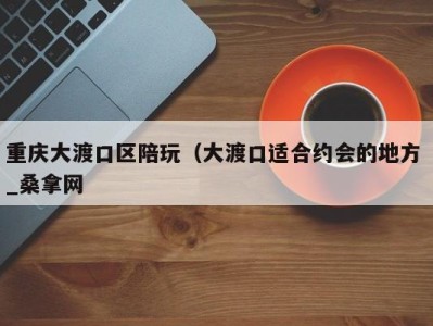 深圳重庆大渡口区陪玩（大渡口适合约会的地方 _桑拿网