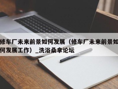 深圳修车厂未来前景如何发展（修车厂未来前景如何发展工作）_洗浴桑拿论坛