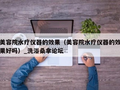 深圳美容院水疗仪器的效果（美容院水疗仪器的效果好吗）_洗浴桑拿论坛