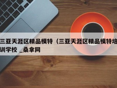 深圳三亚天涯区精品模特（三亚天涯区精品模特培训学校 _桑拿网