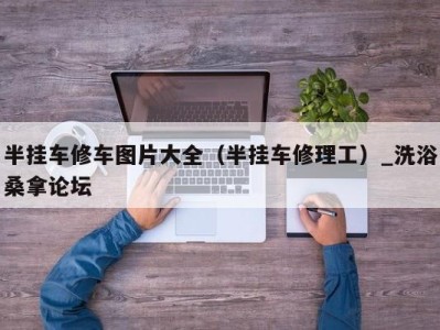 深圳半挂车修车图片大全（半挂车修理工）_洗浴桑拿论坛