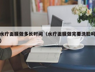 深圳水疗面膜做多长时间（水疗面膜做完要洗脸吗）