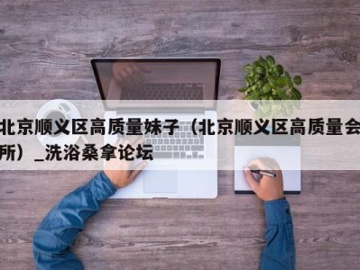 深圳北京顺义区高质量妹子（北京顺义区高质量会所）_洗浴桑拿论坛