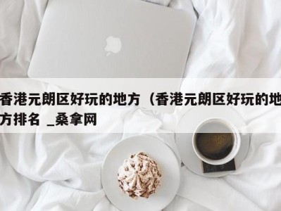 深圳香港元朗区好玩的地方（香港元朗区好玩的地方排名 _桑拿网