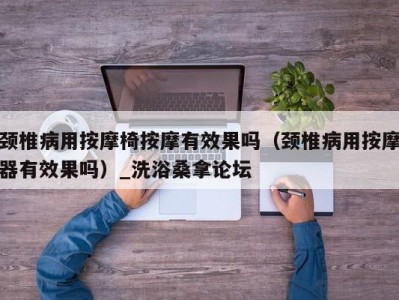 深圳颈椎病用按摩椅按摩有效果吗（颈椎病用按摩器有效果吗）_洗浴桑拿论坛