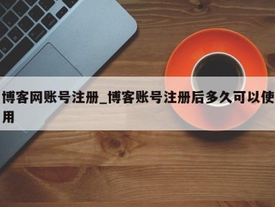 深圳博客网账号注册_博客账号注册后多久可以使用