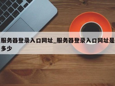 深圳服务器登录入口网址_服务器登录入口网址是多少 