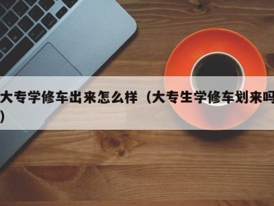 深圳大专学修车出来怎么样（大专生学修车划来吗）