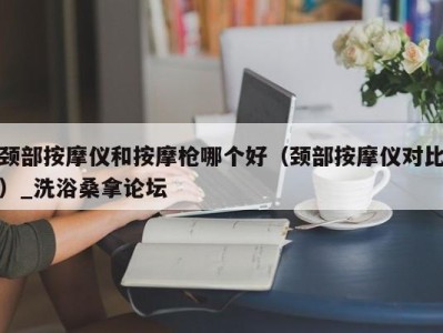 深圳颈部按摩仪和按摩枪哪个好（颈部按摩仪对比）_洗浴桑拿论坛