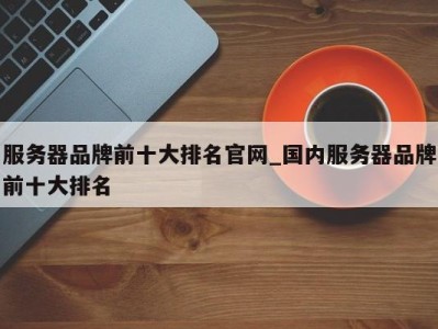 深圳服务器品牌前十大排名官网_国内服务器品牌前十大排名 