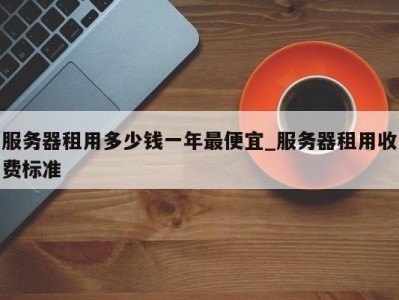 深圳服务器租用多少钱一年最便宜_服务器租用收费标准 