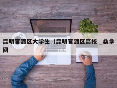 深圳昆明官渡区大学生（昆明官渡区高校 _桑拿网