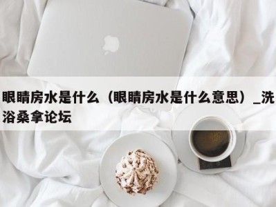 深圳眼睛房水是什么（眼睛房水是什么意思）_洗浴桑拿论坛