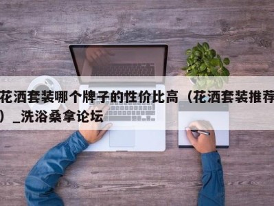 深圳花洒套装哪个牌子的性价比高（花洒套装推荐）_洗浴桑拿论坛