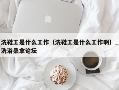 深圳洗鞋工是什么工作（洗鞋工是什么工作啊）_洗浴桑拿论坛