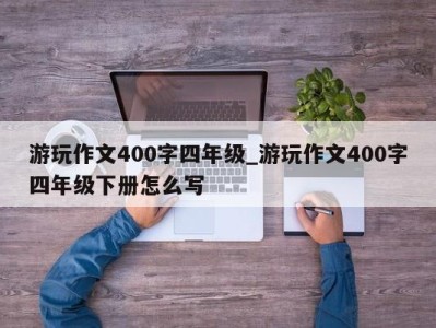 深圳游玩作文400字四年级_游玩作文400字四年级下册怎么写 