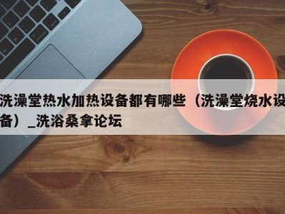 深圳洗澡堂热水加热设备都有哪些（洗澡堂烧水设备）_洗浴桑拿论坛