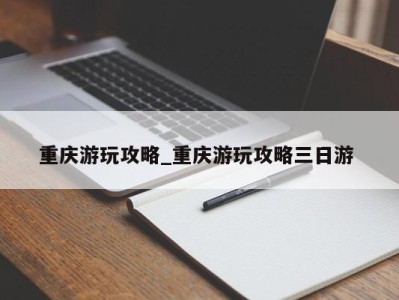 深圳重庆游玩攻略_重庆游玩攻略三日游 