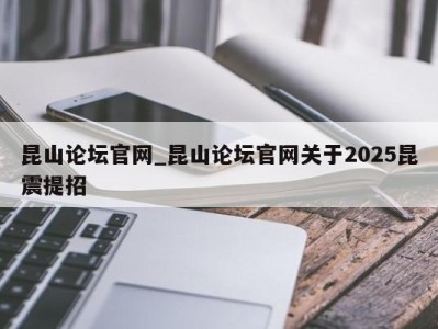 深圳昆山论坛官网_昆山论坛官网关于2025昆震提招 