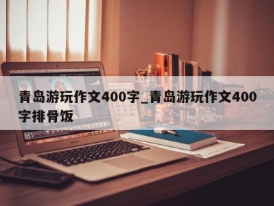 深圳青岛游玩作文400字_青岛游玩作文400字排骨饭 