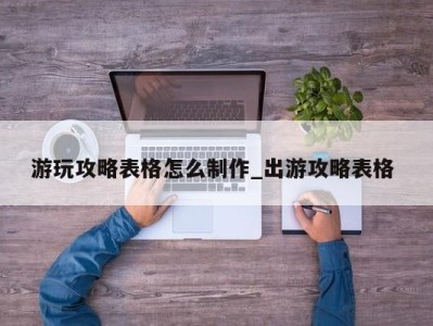 深圳游玩攻略表格怎么制作_出游攻略表格 