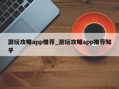 深圳游玩攻略app推荐_游玩攻略app推荐知乎 