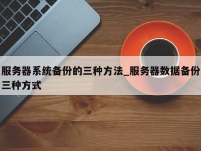 深圳服务器系统备份的三种方法_服务器数据备份三种方式 